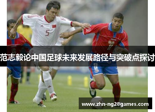 范志毅论中国足球未来发展路径与突破点探讨 范志毅论中国足球未来发展路径与突破点探讨