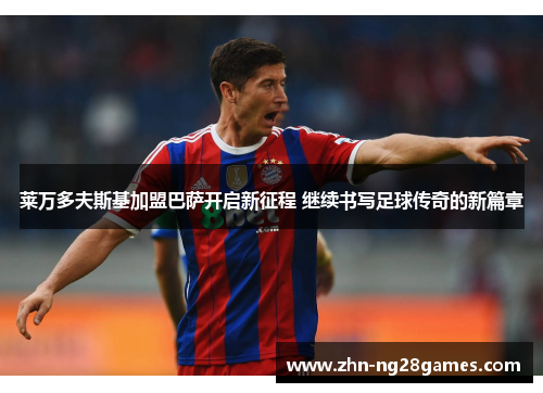 莱万多夫斯基加盟巴萨开启新征程 继续书写足球传奇的新篇章 莱万多夫斯基加盟巴萨开启新征程 继续书写足球传奇的新篇章