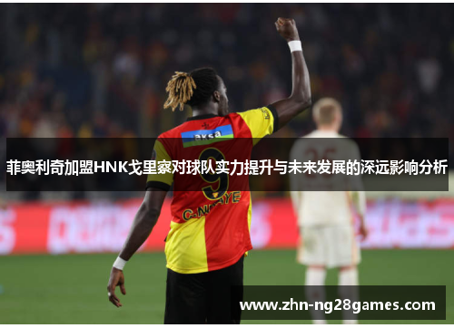 菲奥利奇加盟HNK戈里察对球队实力提升与未来发展的深远影响分析 菲奥利奇加盟HNK戈里察对球队实力提升与未来发展的深远影响分析