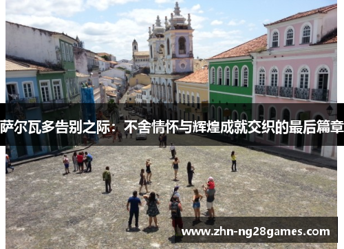 萨尔瓦多告别之际:不舍情怀与辉煌成就交织的最后篇章 萨尔瓦多告别之际:不舍情怀与辉煌成就交织的最后篇章