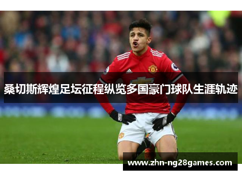 桑切斯辉煌足坛征程纵览多国豪门球队生涯轨迹