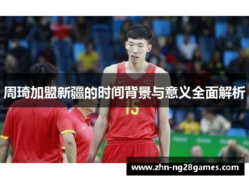 周琦加盟新疆的时间背景与意义全面解析 周琦加盟新疆的时间背景与意义全面解析