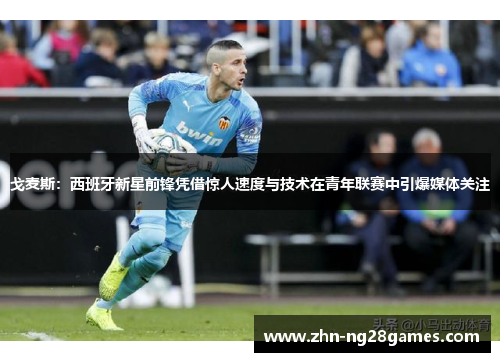 戈麦斯：西班牙新星前锋凭借惊人速度与技术在青年联赛中引爆媒体关注