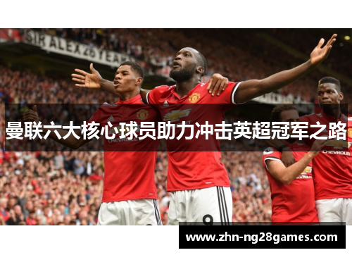 曼联六大核心球员助力冲击英超冠军之路 曼联六大核心球员助力冲击英超冠军之路