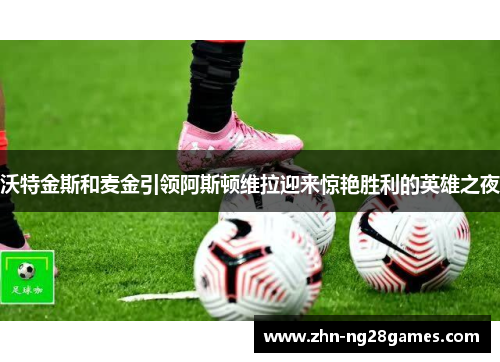 沃特金斯和麦金引领阿斯顿维拉迎来惊艳胜利的英雄之夜