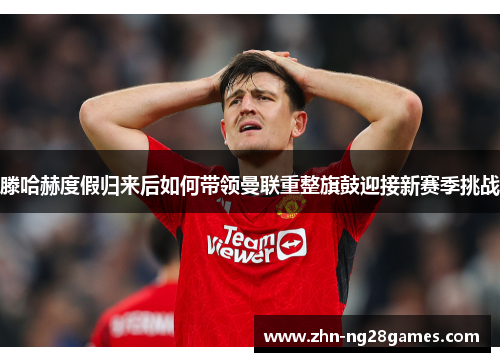 滕哈赫度假归来后如何带领曼联重整旗鼓迎接新赛季挑战