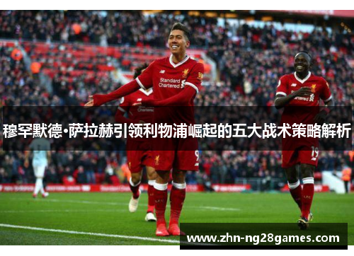 穆罕默德·萨拉赫引领利物浦崛起的五大战术策略解析