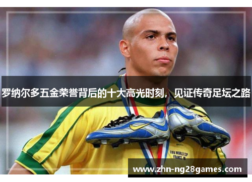 罗纳尔多五金荣誉背后的十大高光时刻,见证传奇足坛之路 罗纳尔多五金荣誉背后的十大高光时刻,见证传奇足坛之路