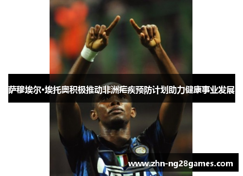 萨穆埃尔·埃托奥积极推动非洲疟疾预防计划助力健康事业发展 萨穆埃尔·埃托奥积极推动非洲疟疾预防计划助力健康事业发展