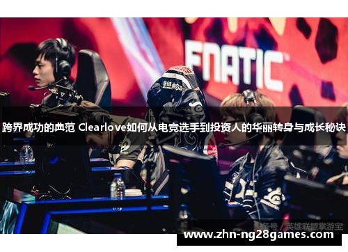 跨界成功的典范 Clearlove如何从电竞选手到投资人的华丽转身与成长秘诀