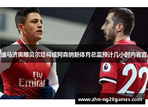 迪马济奥曝贝尔塔将成阿森纳新体育总监预计几小时内官宣