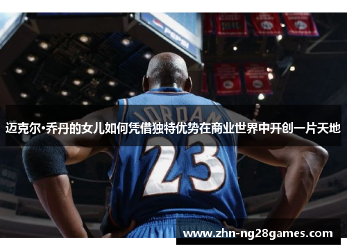 迈克尔·乔丹的女儿如何凭借独特优势在商业世界中开创一片天地