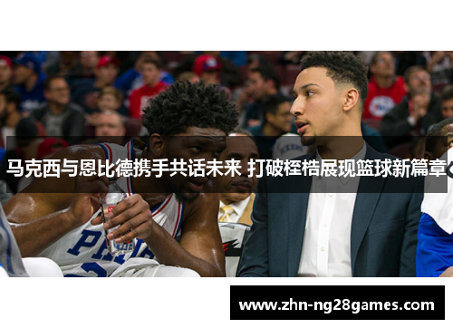 马克西与恩比德携手共话未来 打破桎梏展现篮球新篇章 马克西与恩比德携手共话未来 打破桎梏展现篮球新篇章
